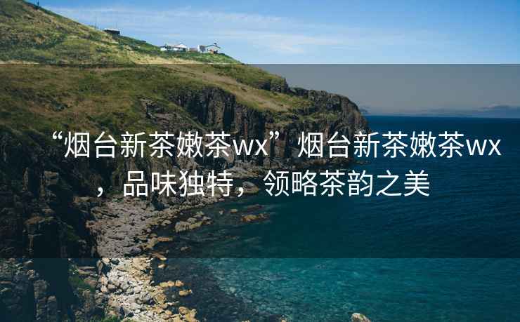 “煙臺(tái)新茶嫩茶wx”煙臺(tái)新茶嫩茶wx，品味獨(dú)特，領(lǐng)略茶韻之美