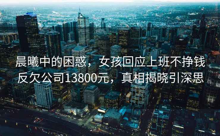 晨曦中的困惑，女孩回應上班不掙錢反欠公司13800元，真相揭曉引深思