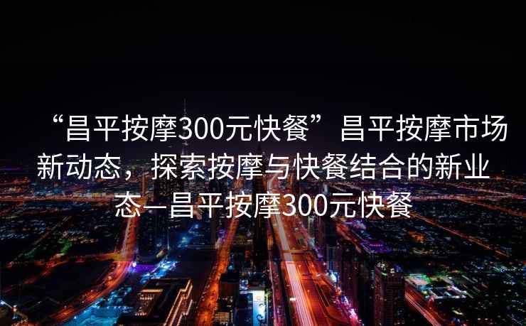 “昌平按摩300元快餐”昌平按摩市場新動態(tài)，探索按摩與快餐結合的新業(yè)態(tài)—昌平按摩300元快餐