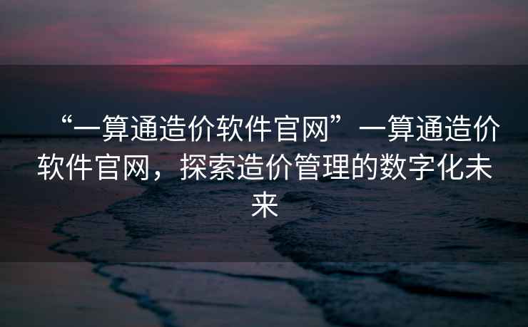 “一算通造價(jià)軟件官網(wǎng)”一算通造價(jià)軟件官網(wǎng)，探索造價(jià)管理的數(shù)字化未來(lái)
