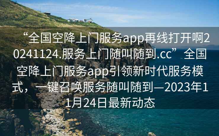 “全國空降上門服務(wù)app再線打開啊20241124.服務(wù)上門隨叫隨到.cc”全國空降上門服務(wù)app引領(lǐng)新時代服務(wù)模式，一鍵召喚服務(wù)隨叫隨到—2023年11月24日最新動態(tài)