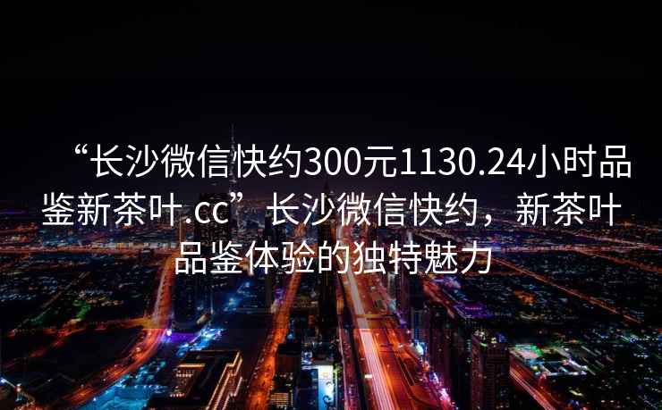 “長沙微信快約300元1130.24小時品鑒新茶葉.cc”長沙微信快約，新茶葉品鑒體驗的獨特魅力