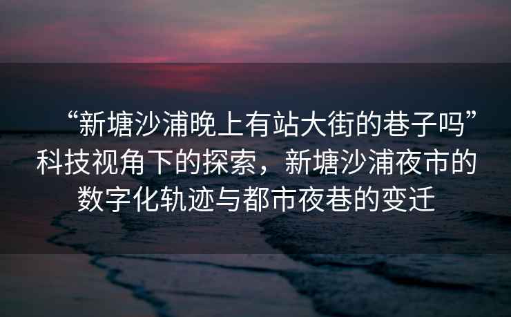 “新塘沙浦晚上有站大街的巷子嗎”科技視角下的探索，新塘沙浦夜市的數(shù)字化軌跡與都市夜巷的變遷