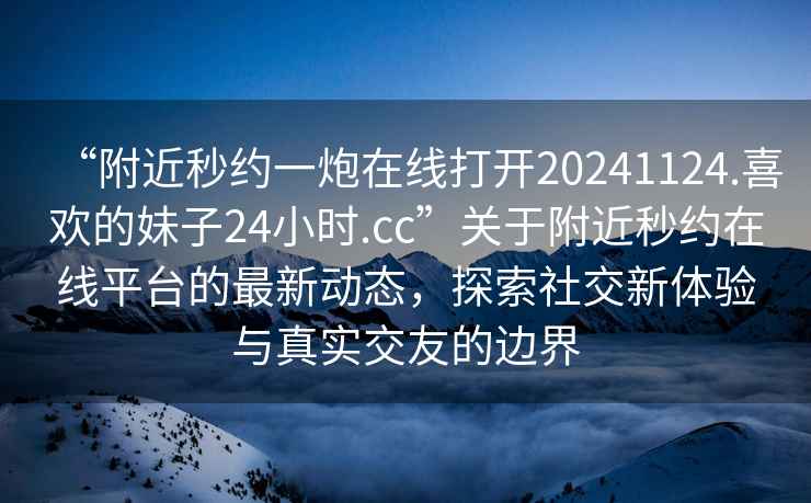 “附近秒約一炮在線打開20241124.喜歡的妹子24小時.cc”關(guān)于附近秒約在線平臺的最新動態(tài)，探索社交新體驗與真實交友的邊界