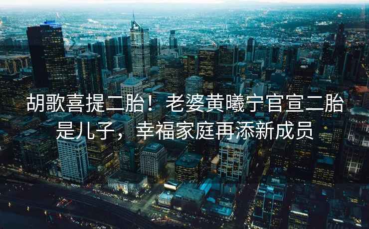 胡歌喜提二胎！老婆黃曦寧官宣二胎是兒子，幸福家庭再添新成員